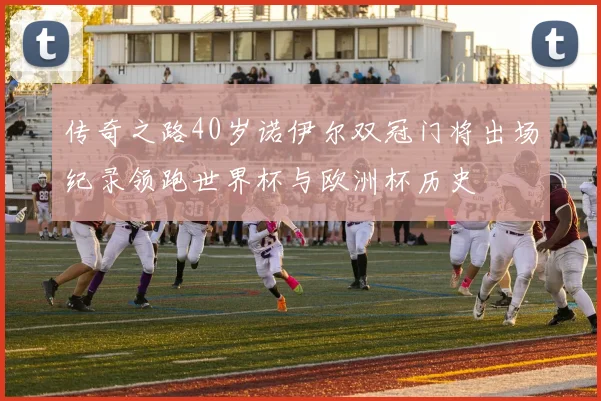 传奇之路40岁诺伊尔双冠门将出场纪录领跑世界杯与欧洲杯历史