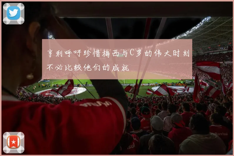 亨利呼吁珍惜梅西与C罗的伟大时刻不必比较他们的成就