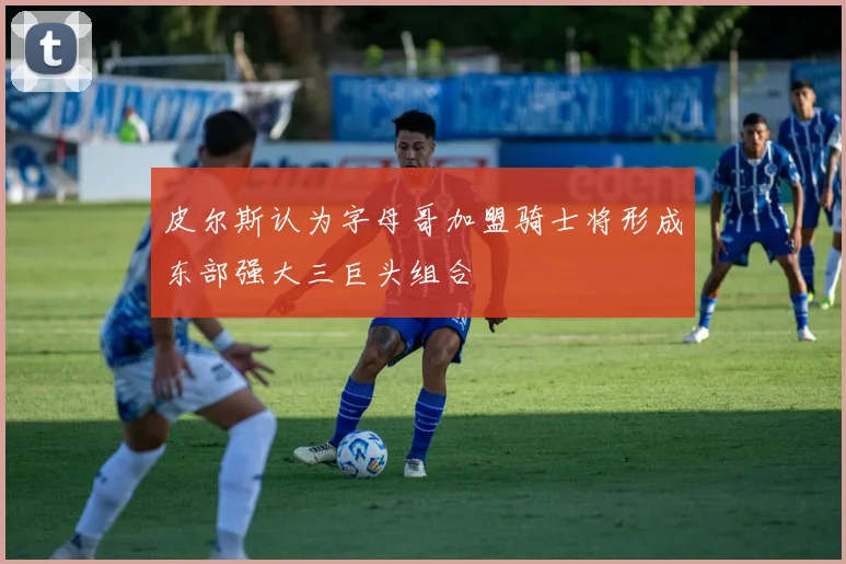 皮尔斯认为字母哥加盟骑士将形成东部强大三巨头组合