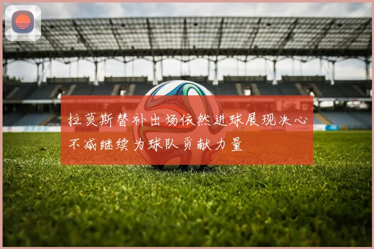 拉莫斯替补出场依然进球展现决心不减继续为球队贡献力量