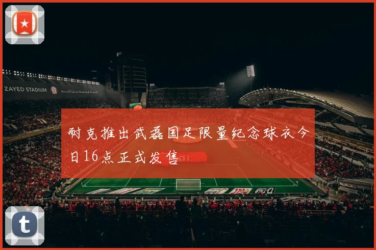耐克推出武磊国足限量纪念球衣今日16点正式发售