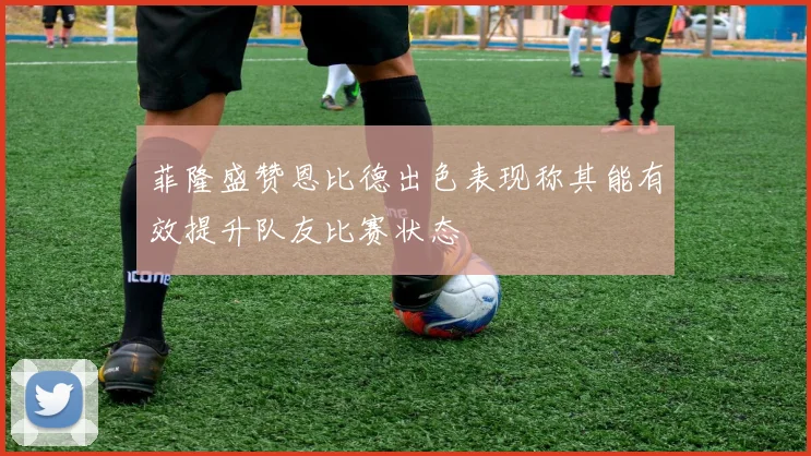 菲隆盛赞恩比德出色表现称其能有效提升队友比赛状态