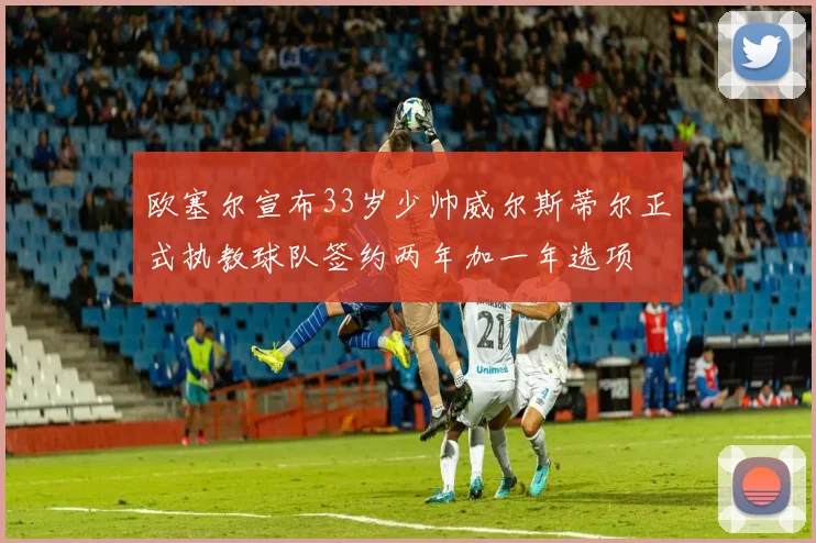 欧塞尔宣布33岁少帅威尔斯蒂尔正式执教球队签约两年加一年选项