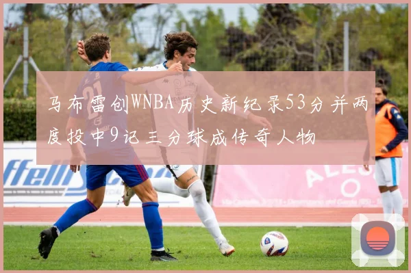 马布雷创WNBA历史新纪录53分并两度投中9记三分球成传奇人物