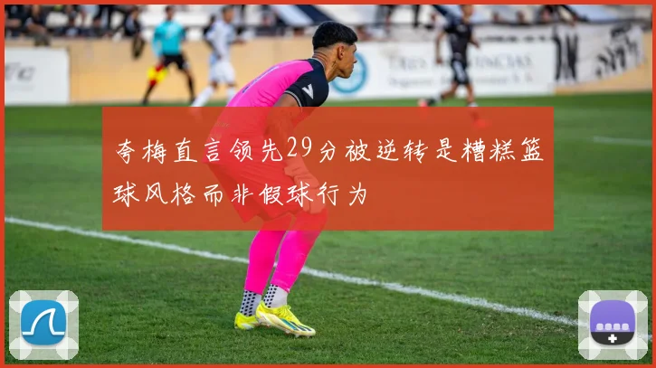 夸梅直言领先29分被逆转是糟糕篮球风格而非假球行为