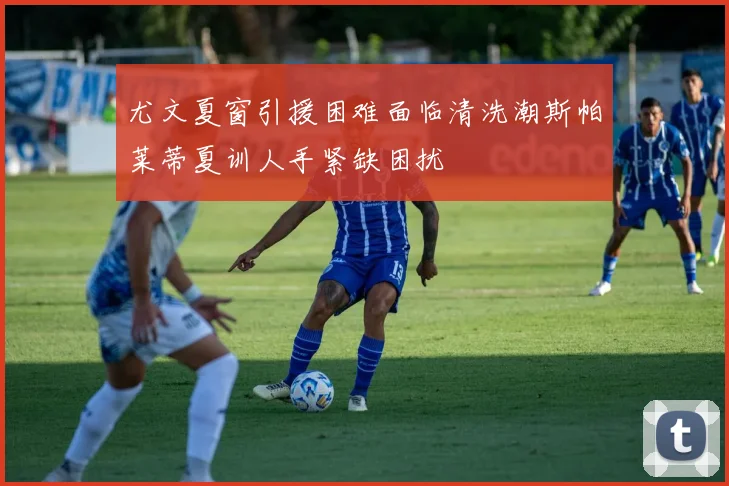 尤文夏窗引援困难面临清洗潮斯帕莱蒂夏训人手紧缺困扰