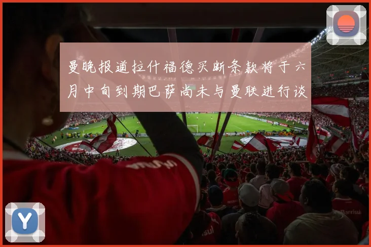 曼晚报道拉什福德买断条款将于六月中旬到期巴萨尚未与曼联进行谈判