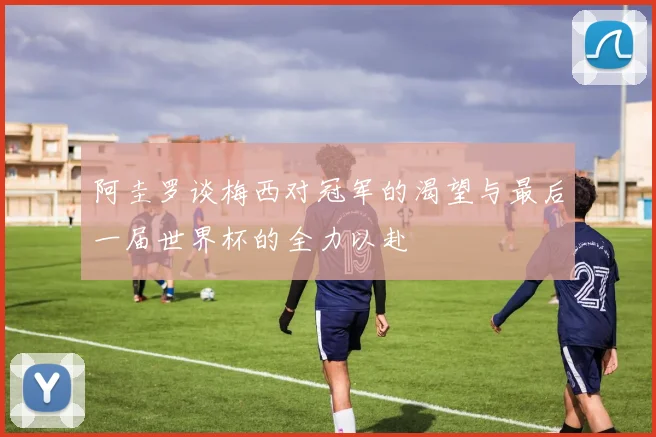 阿圭罗谈梅西对冠军的渴望与最后一届世界杯的全力以赴