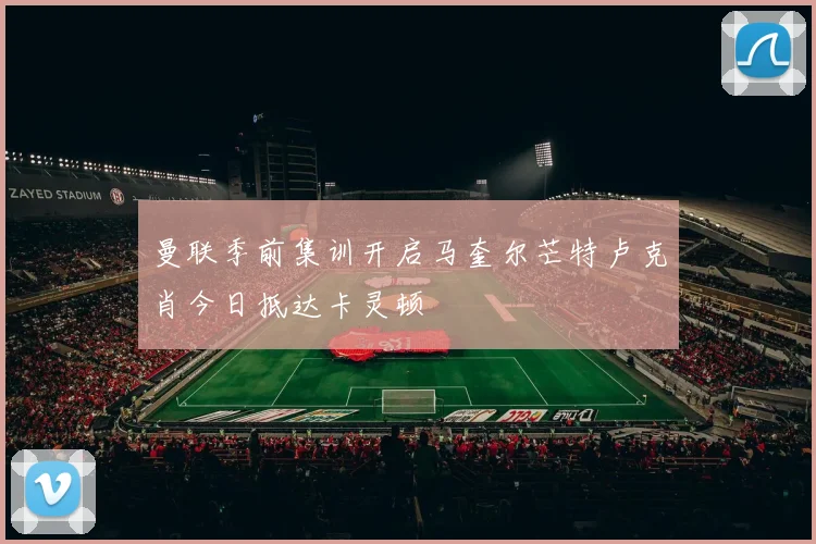 曼联季前集训开启马奎尔芒特卢克肖今日抵达卡灵顿