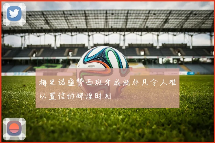 梅里诺盛赞西班牙成就非凡令人难以置信的辉煌时刻